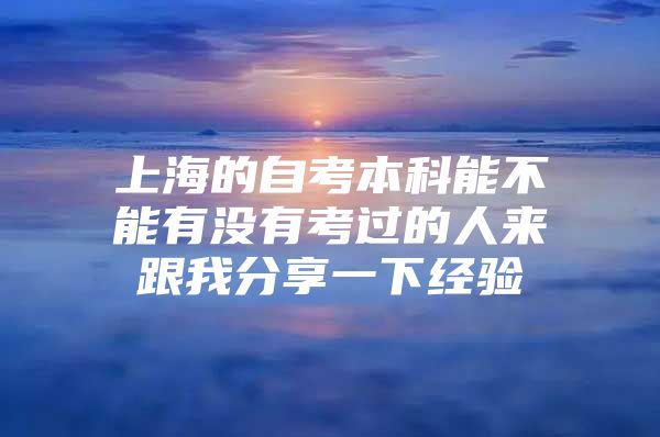 上海的自考本科能不能有没有考过的人来跟我分享一下经验