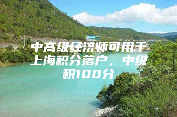 中高级经济师可用于上海积分落户，中级积100分