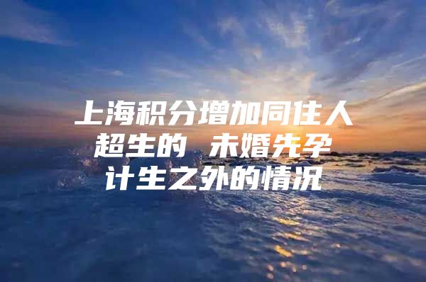 上海积分增加同住人 超生的 未婚先孕 计生之外的情况