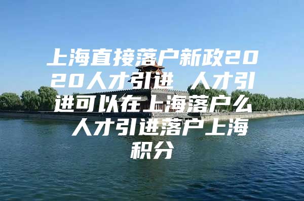 上海直接落户新政2020人才引进 人才引进可以在上海落户么 人才引进落户上海积分