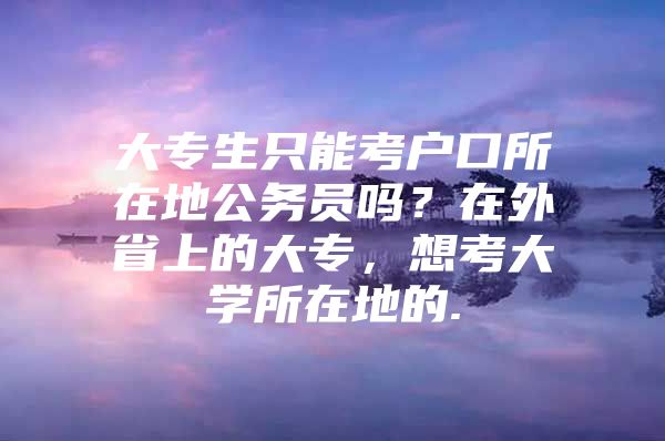 大专生只能考户口所在地公务员吗？在外省上的大专，想考大学所在地的.