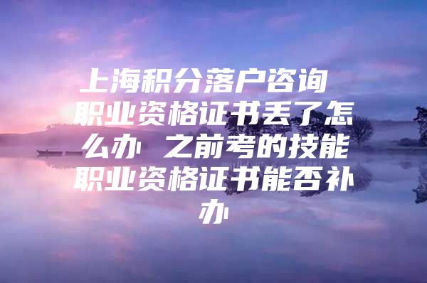 上海积分落户咨询 职业资格证书丢了怎么办 之前考的技能职业资格证书能否补办