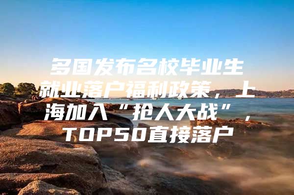 多国发布名校毕业生就业落户福利政策，上海加入“抢人大战”，TOP50直接落户