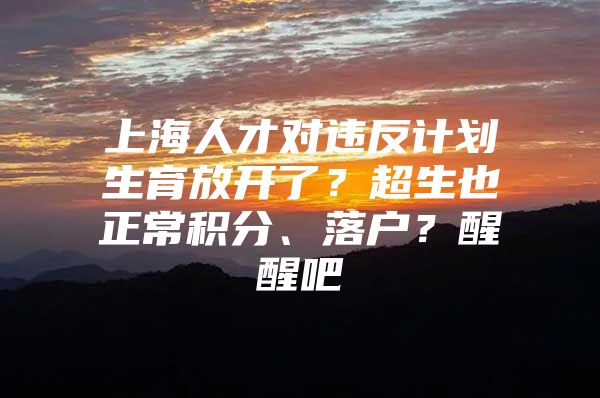 上海人才对违反计划生育放开了？超生也正常积分、落户？醒醒吧