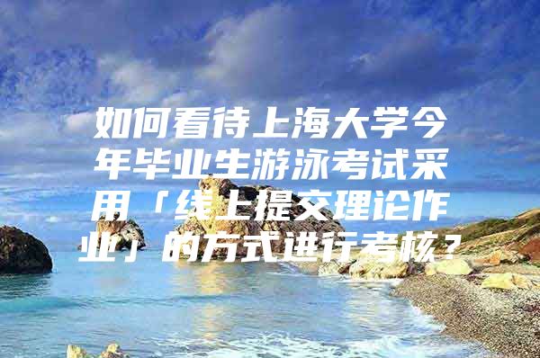 如何看待上海大学今年毕业生游泳考试采用「线上提交理论作业」的方式进行考核？