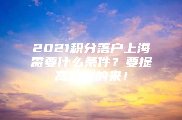 2021积分落户上海需要什么条件？要提高分数的来！