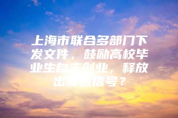 上海市联合多部门下发文件，鼓励高校毕业生自主创业，释放出哪些信号？