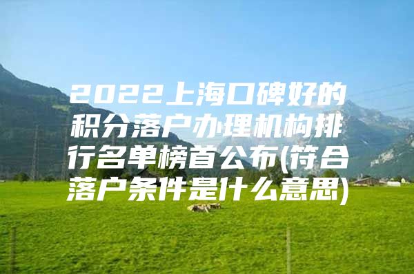 2022上海口碑好的积分落户办理机构排行名单榜首公布(符合落户条件是什么意思)