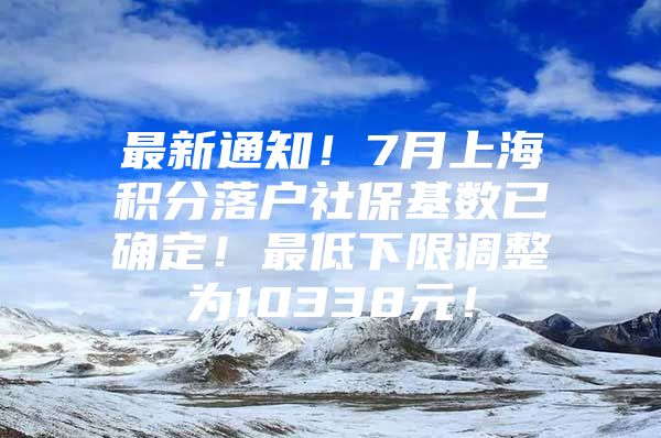 最新通知！7月上海积分落户社保基数已确定！最低下限调整为10338元！