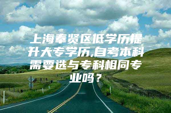 上海奉贤区低学历提升大专学历,自考本科需要选与专科相同专业吗？