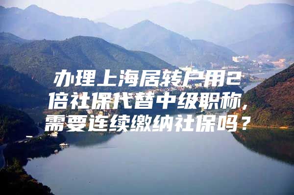 办理上海居转户用2倍社保代替中级职称,需要连续缴纳社保吗？