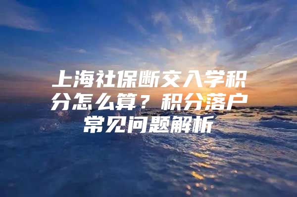 上海社保断交入学积分怎么算？积分落户常见问题解析