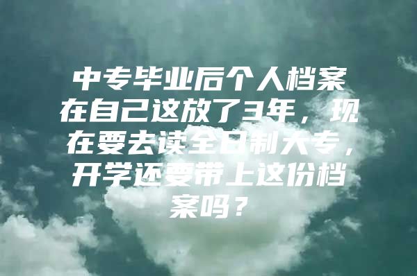 中专毕业后个人档案在自己这放了3年，现在要去读全日制大专，开学还要带上这份档案吗？