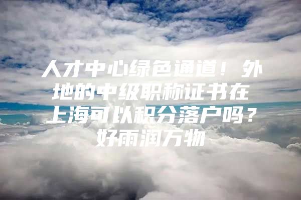 人才中心绿色通道！外地的中级职称证书在上海可以积分落户吗？好雨润万物