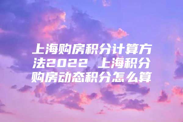 上海购房积分计算方法2022 上海积分购房动态积分怎么算