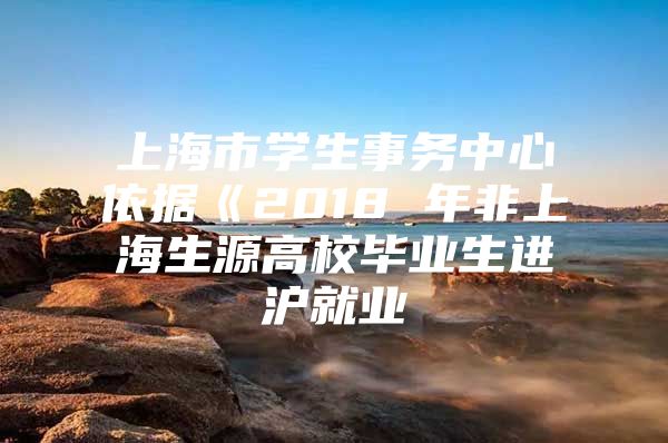 上海市学生事务中心依据《2018 年非上海生源高校毕业生进沪就业