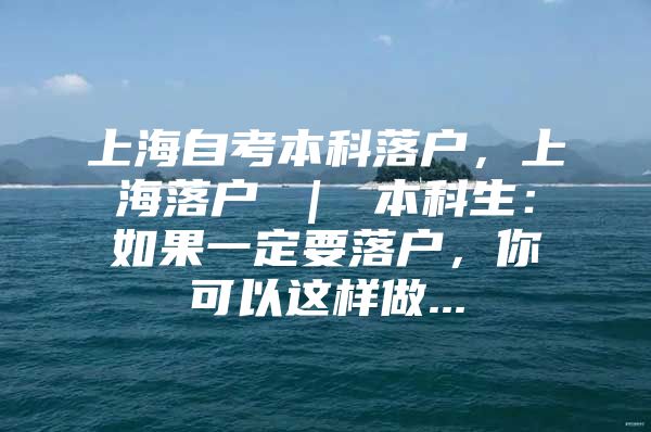 上海自考本科落户，上海落户 ｜ 本科生：如果一定要落户，你可以这样做...