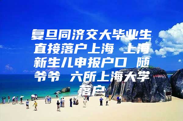 复旦同济交大毕业生直接落户上海 上海新生儿申报户口 随爷爷 六所上海大学落户