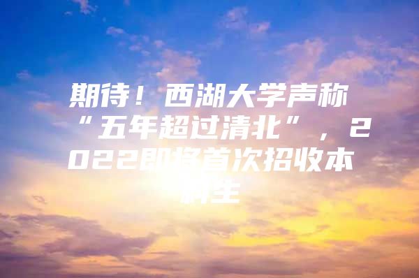 期待！西湖大学声称“五年超过清北”，2022即将首次招收本科生