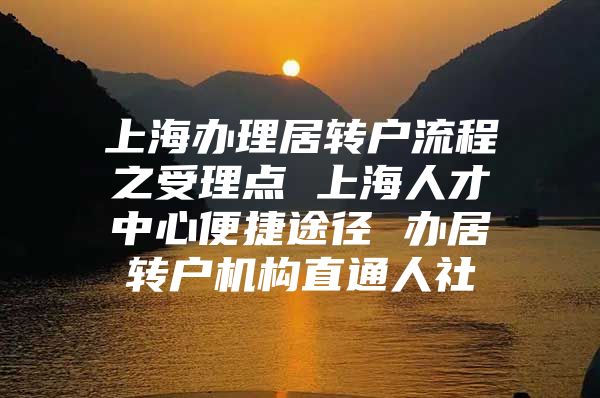 上海办理居转户流程之受理点 上海人才中心便捷途径 办居转户机构直通人社