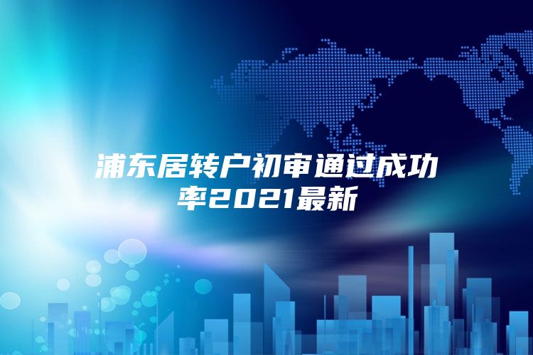 浦东居转户初审通过成功率2021最新