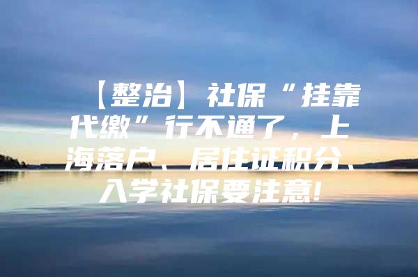 【整治】社保“挂靠代缴”行不通了，上海落户、居住证积分、入学社保要注意!