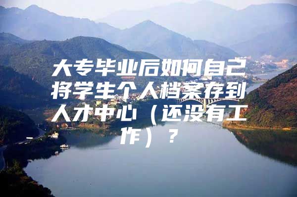 大专毕业后如何自己将学生个人档案存到人才中心（还没有工作）？