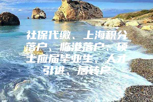 社保代缴、上海积分落户、临港落户、硕士应届毕业生、人才引进、居转户