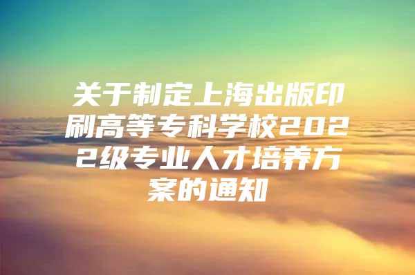 关于制定上海出版印刷高等专科学校2022级专业人才培养方案的通知