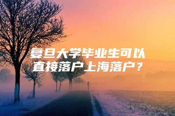 复旦大学毕业生可以直接落户上海落户？