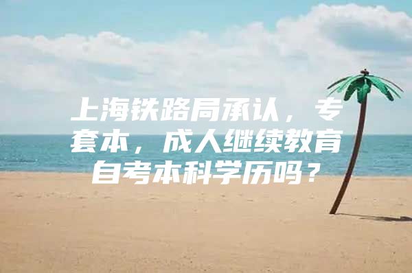 上海铁路局承认，专套本，成人继续教育自考本科学历吗？