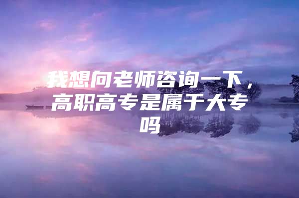 我想向老师咨询一下，高职高专是属于大专吗