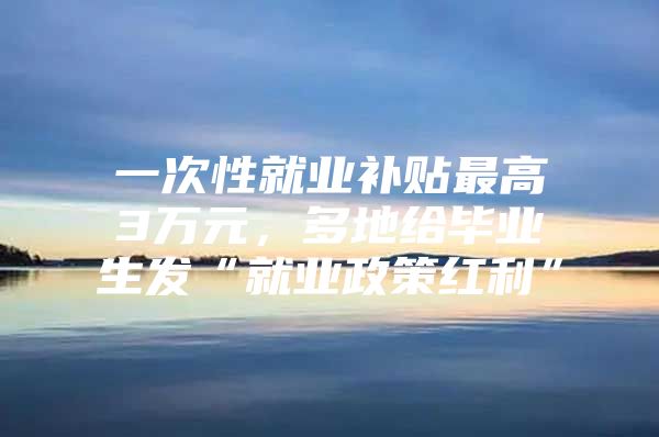 一次性就业补贴最高3万元，多地给毕业生发“就业政策红利”