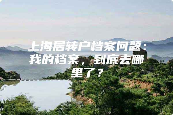 上海居转户档案问题：我的档案，到底去哪里了？