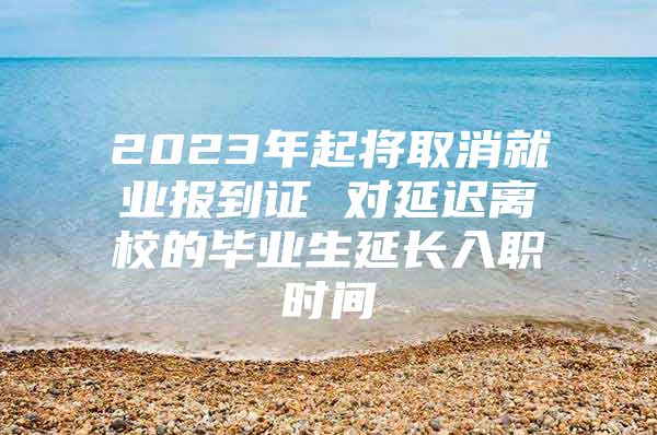 2023年起将取消就业报到证 对延迟离校的毕业生延长入职时间