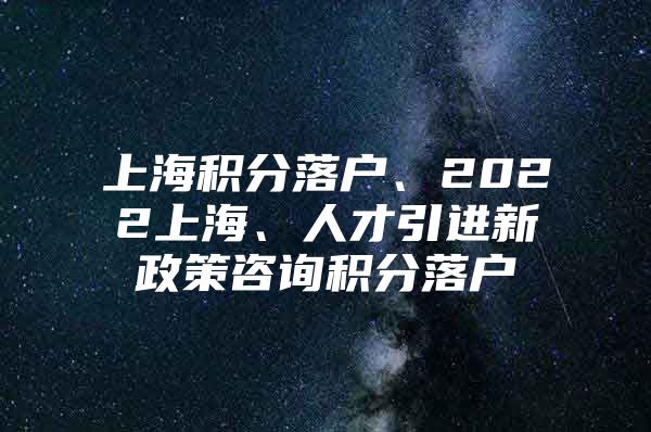 上海积分落户、2022上海、人才引进新政策咨询积分落户