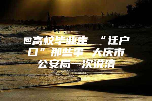 @高校毕业生 “迁户口”那些事 大庆市公安局一次说清