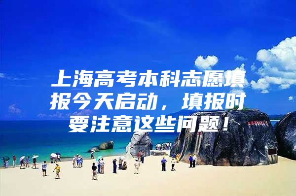 上海高考本科志愿填报今天启动，填报时要注意这些问题！