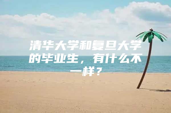 清华大学和复旦大学的毕业生，有什么不一样？