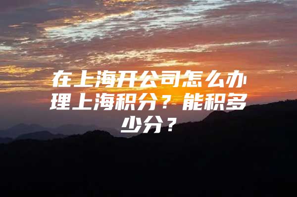 在上海开公司怎么办理上海积分？能积多少分？