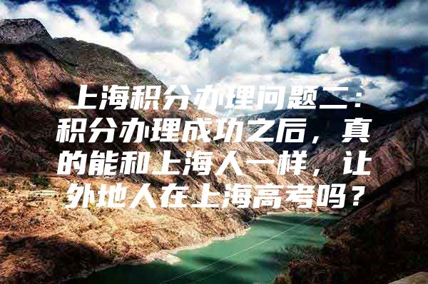 上海积分办理问题二：积分办理成功之后，真的能和上海人一样，让外地人在上海高考吗？