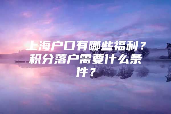 上海户口有哪些福利？积分落户需要什么条件？