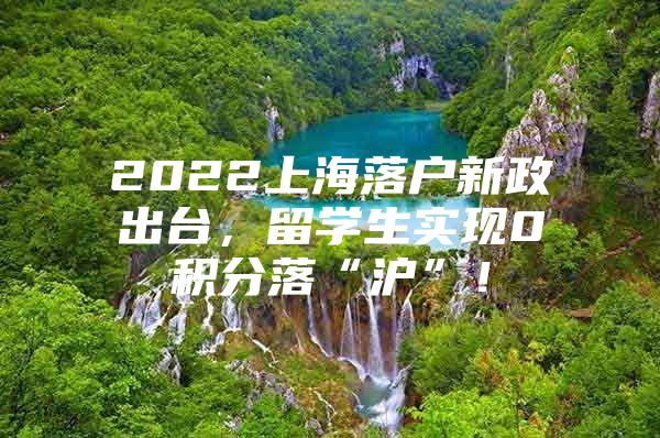 2022上海落户新政出台，留学生实现0积分落“沪”！