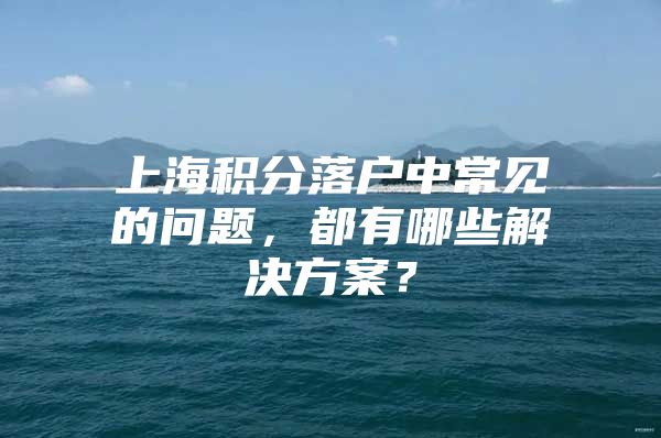 上海积分落户中常见的问题，都有哪些解决方案？