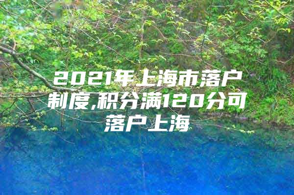 2021年上海市落户制度,积分满120分可落户上海