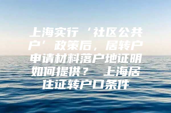 上海实行‘社区公共户’政策后，居转户申请材料落户地证明如何提供？ 上海居住证转户口条件