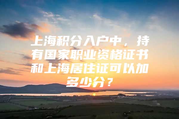 上海积分入户中，持有国家职业资格证书和上海居住证可以加多少分？