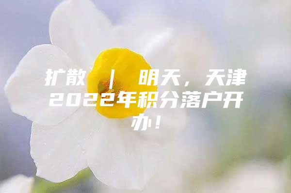 扩散 ｜ 明天，天津2022年积分落户开办！