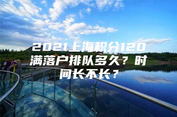 2021上海积分120满落户排队多久？时间长不长？