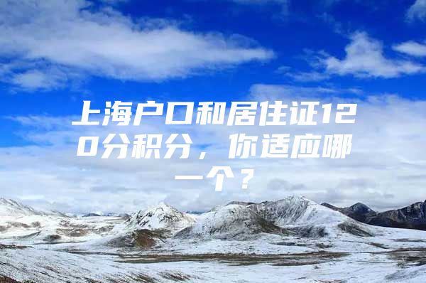 上海户口和居住证120分积分，你适应哪一个？